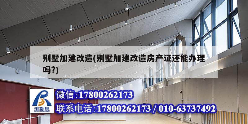 別墅加建改造(別墅加建改造房產證還能辦理嗎?)